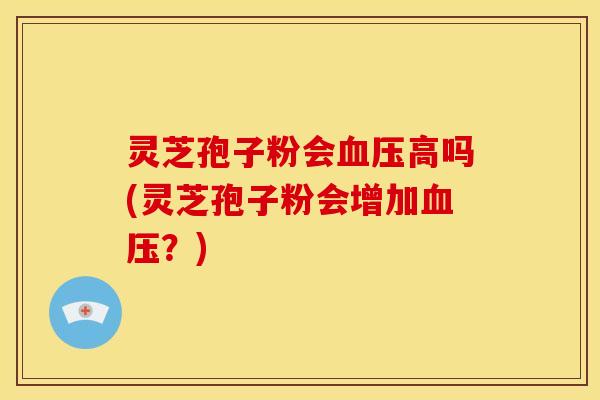 灵芝孢子粉会血压高吗(灵芝孢子粉会增加血压?)