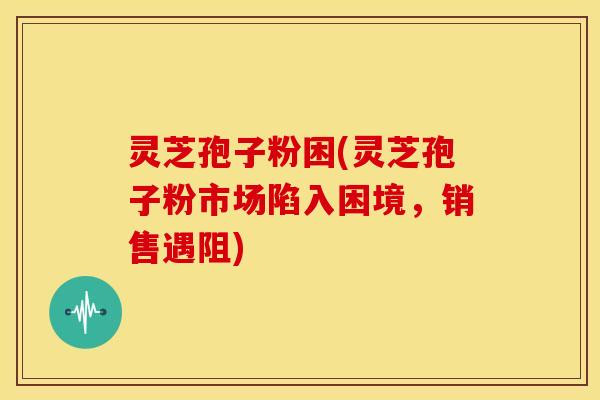 灵芝孢子粉困(灵芝孢子粉市场陷入困境，销售遇阻)