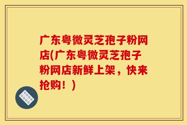 广东粤微灵芝孢子粉网店(广东粤微灵芝孢子粉网店新鲜上架,快来抢购!)