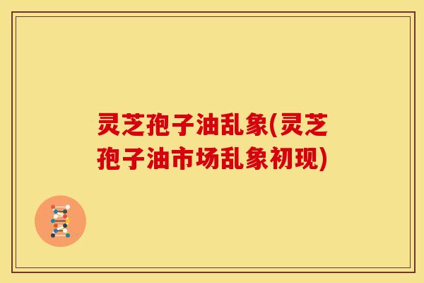 灵芝孢子油乱象(灵芝孢子油市场乱象初现)