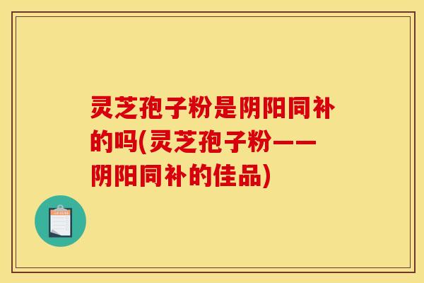 灵芝孢子粉是阴阳同补的吗(灵芝孢子粉——阴阳同补的佳品)
