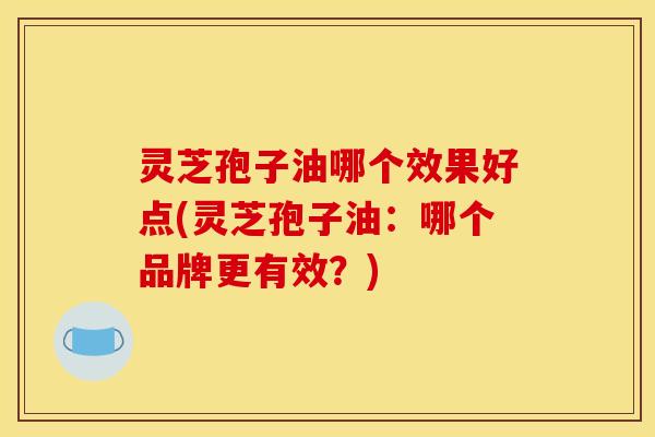 灵芝孢子油哪个效果好点(灵芝孢子油:哪个品牌更有效?)
