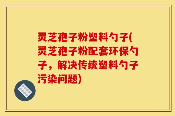 灵芝孢子粉塑料勺子(灵芝孢子粉配套环保勺子,解决传统塑料勺子污染问题)
