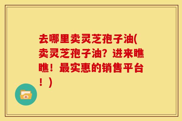 去哪里卖灵芝孢子油(卖灵芝孢子油?进来瞧瞧!最实惠的销售平台!)