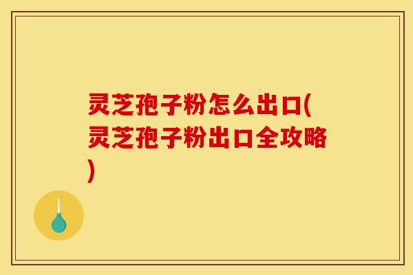 灵芝孢子粉怎么出口(灵芝孢子粉出口全攻略)