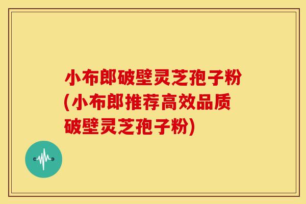 小布郎破壁灵芝孢子粉(小布郎推荐高效品质破壁灵芝孢子粉)