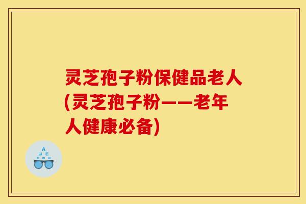灵芝孢子粉保健品老人(灵芝孢子粉——老年人健康必备)