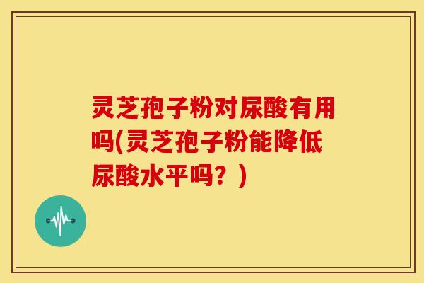 灵芝孢子粉对尿酸有用吗(灵芝孢子粉能降低尿酸水平吗？)