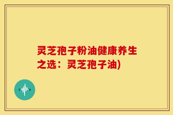 灵芝孢子粉油健康养生之选:灵芝孢子油)