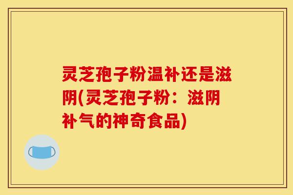 灵芝孢子粉温补还是滋阴(灵芝孢子粉:滋阴补气的神奇食品)