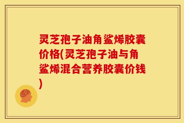 灵芝孢子油角鲨烯胶囊价格(灵芝孢子油与角鲨烯混合营养胶囊价钱)
