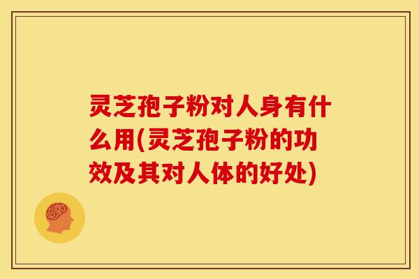 灵芝孢子粉对人身有什么用(灵芝孢子粉的功效及其对人体的好处)