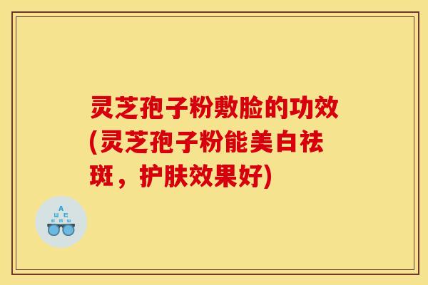 灵芝孢子粉敷脸的功效(灵芝孢子粉能美白祛斑，护肤效果好)