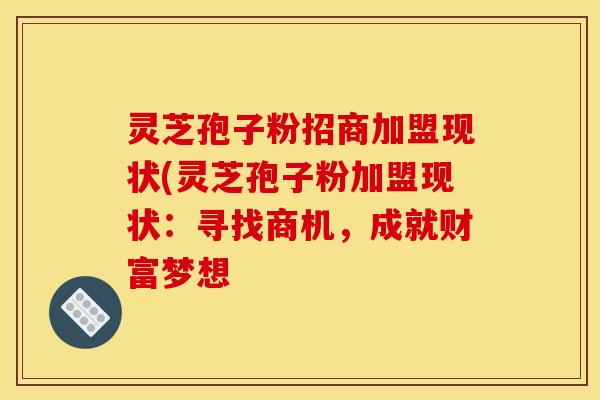 灵芝孢子粉招商加盟现状(灵芝孢子粉加盟现状:寻找商机,成就财富梦想