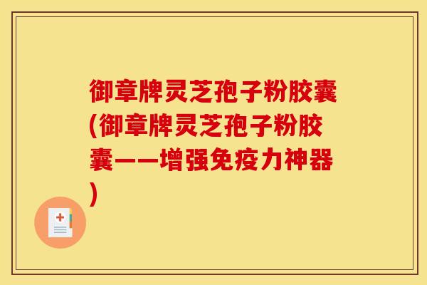 御章牌灵芝孢子粉胶囊(御章牌灵芝孢子粉胶囊——增强免疫力神器)