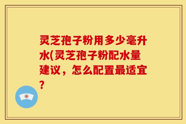 灵芝孢子粉用多少毫升水(灵芝孢子粉配水量建议，怎么配置最适宜？