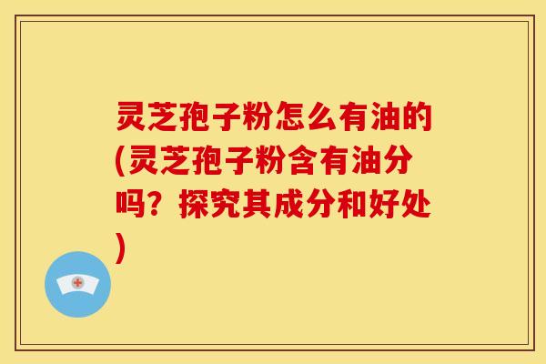 灵芝孢子粉怎么有油的(灵芝孢子粉含有油分吗？探究其成分和好处)