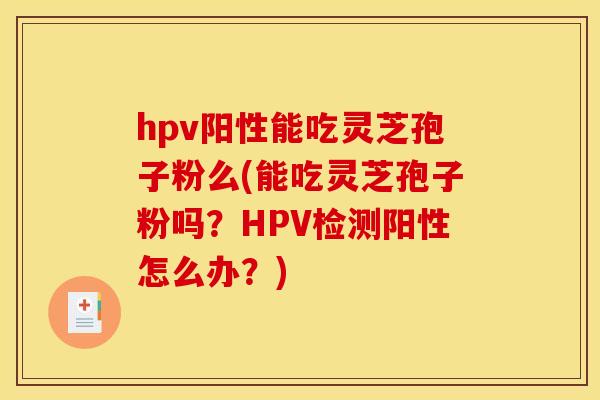 hpv阳性能吃灵芝孢子粉么(能吃灵芝孢子粉吗?HPV检测阳性怎么办?)