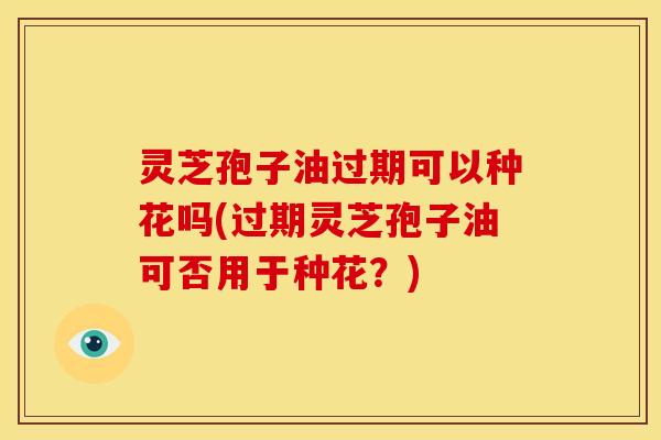 灵芝孢子油过期可以种花吗(过期灵芝孢子油可否用于种花？)