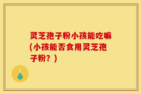 灵芝孢子粉小孩能吃嘛(小孩能否食用灵芝孢子粉？)