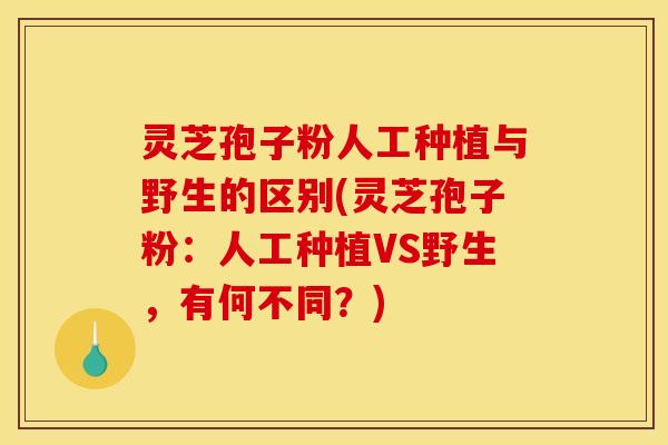 灵芝孢子粉人工种植与野生的区别(灵芝孢子粉:人工种植VS野生,有何不同?)