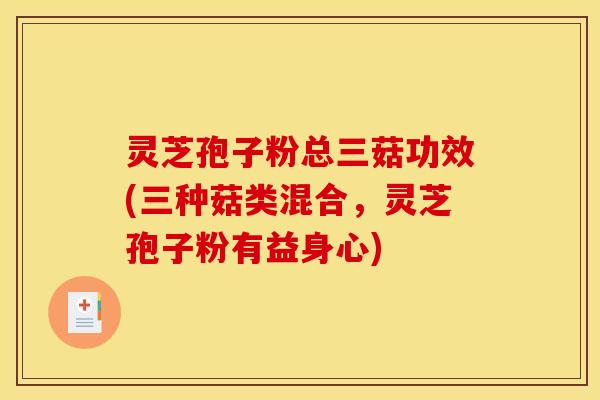 灵芝孢子粉总三菇功效(三种菇类混合,灵芝孢子粉有益身心)