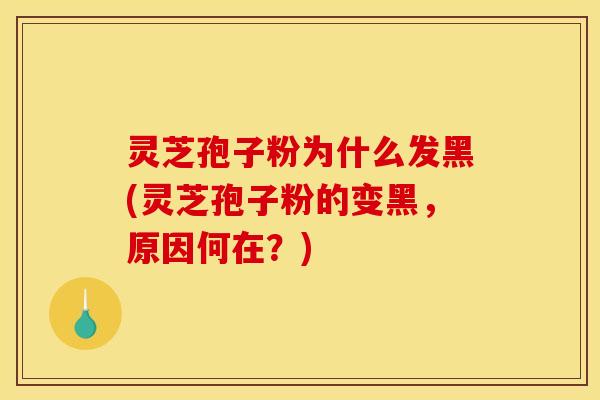 灵芝孢子粉为什么发黑(灵芝孢子粉的变黑,原因何在?)