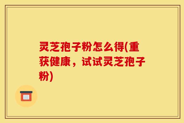 灵芝孢子粉怎么得(重获健康，试试灵芝孢子粉)