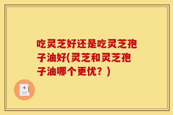 吃灵芝好还是吃灵芝孢子油好(灵芝和灵芝孢子油哪个更优?)