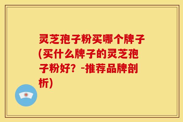 灵芝孢子粉买哪个牌子(买什么牌子的灵芝孢子粉好?-推荐品牌剖析)
