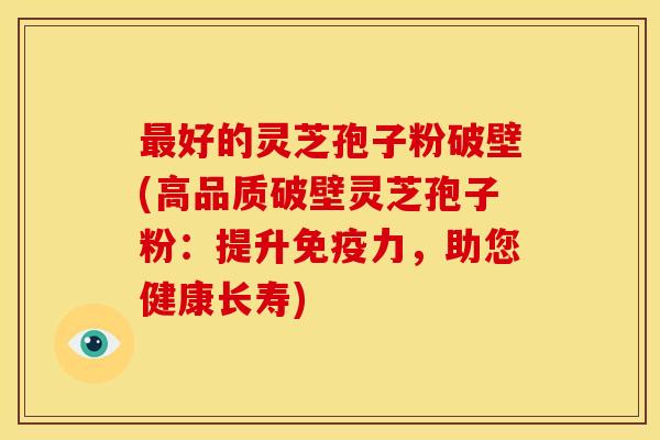 最好的灵芝孢子粉破壁(高品质破壁灵芝孢子粉:提升免疫力,助您健康长寿)
