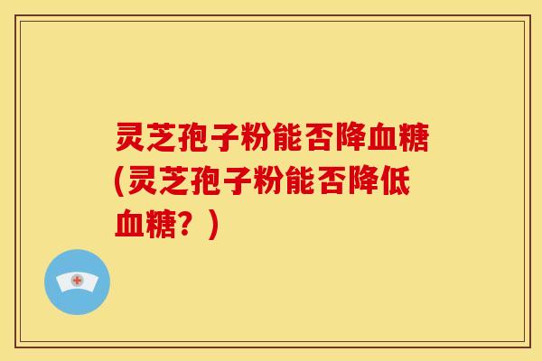 灵芝孢子粉能否降血糖(灵芝孢子粉能否降低血糖?)