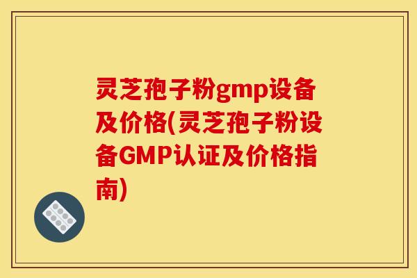 灵芝孢子粉gmp设备及价格(灵芝孢子粉设备GMP认证及价格指南)