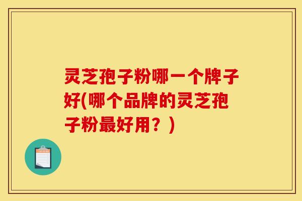 灵芝孢子粉哪一个牌子好(哪个品牌的灵芝孢子粉最好用?)