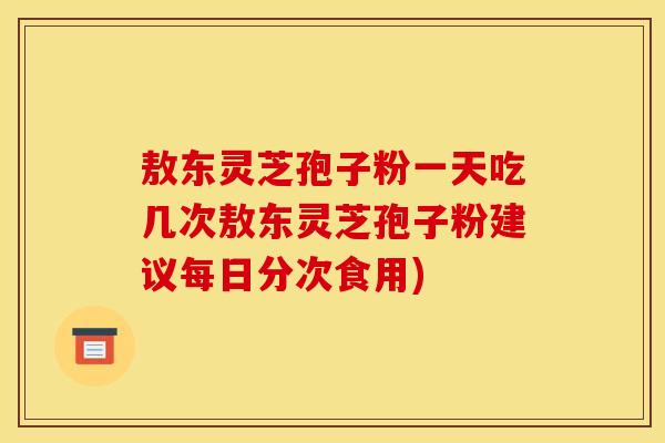敖东灵芝孢子粉一天吃几次敖东灵芝孢子粉建议每日分次食用)