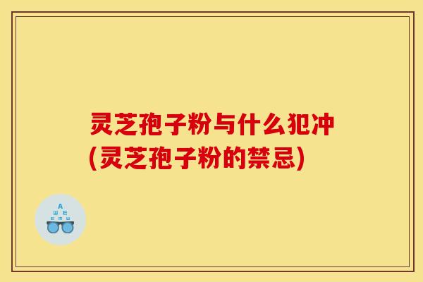 灵芝孢子粉与什么犯冲(灵芝孢子粉的禁忌)