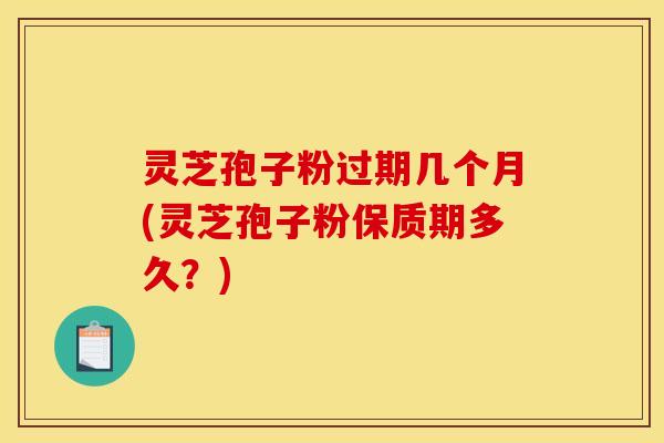 灵芝孢子粉过期几个月(灵芝孢子粉保质期多久？)