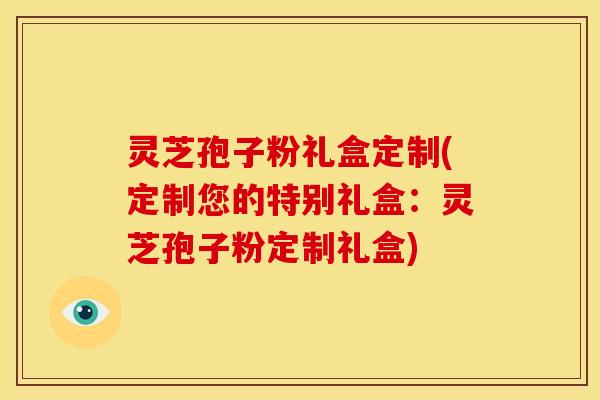 灵芝孢子粉礼盒定制(定制您的特别礼盒：灵芝孢子粉定制礼盒)
