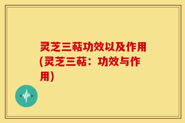 灵芝三萜功效以及作用(灵芝三萜:功效与作用)