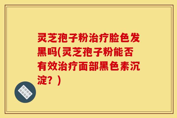 灵芝孢子粉治疗脸色发黑吗(灵芝孢子粉能否有效治疗面部黑色素沉淀?)