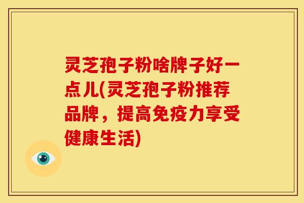 灵芝孢子粉啥牌子好一点儿(灵芝孢子粉推荐品牌,提高免疫力享受健康生活)