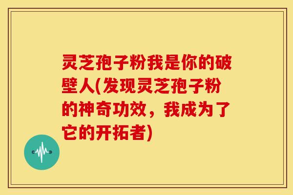 灵芝孢子粉我是你的破壁人(发现灵芝孢子粉的神奇功效，我成为了它的开拓者)