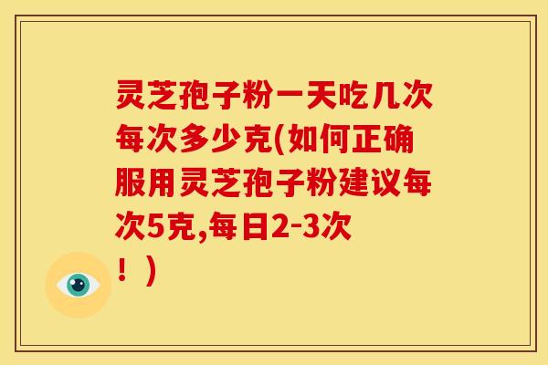 灵芝孢子粉一天吃几次每次多少克(如何正确服用灵芝孢子粉建议每次5克,每日2-3次!)