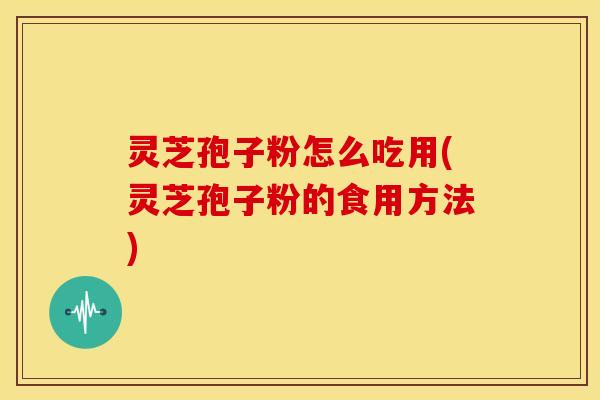 灵芝孢子粉怎么吃用(灵芝孢子粉的食用方法)