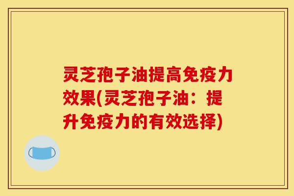 灵芝孢子油提高免疫力效果(灵芝孢子油：提升免疫力的有效选择)