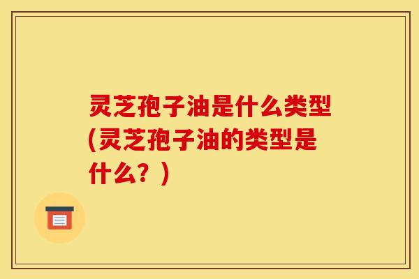 灵芝孢子油是什么类型(灵芝孢子油的类型是什么?)