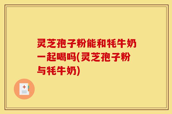 灵芝孢子粉能和牦牛奶一起喝吗(灵芝孢子粉与牦牛奶)
