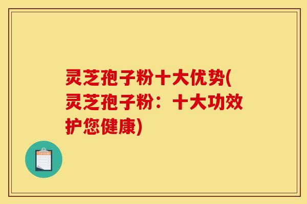 灵芝孢子粉十大优势(灵芝孢子粉:十大功效护您健康)