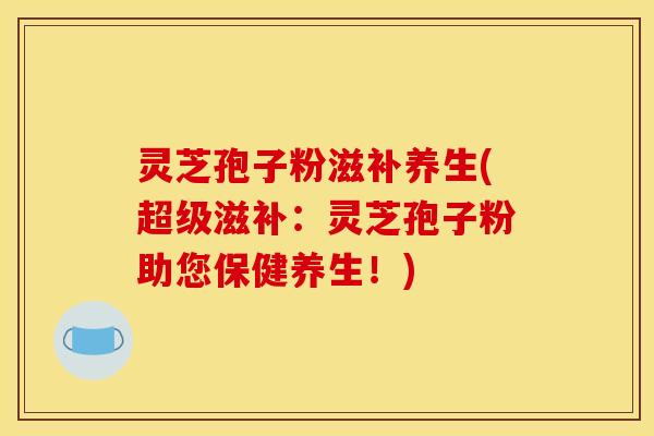 灵芝孢子粉滋补养生(超级滋补:灵芝孢子粉助您保健养生!)