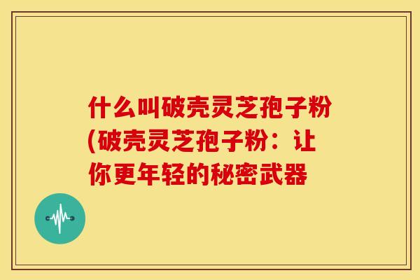 什么叫破壳灵芝孢子粉(破壳灵芝孢子粉:让你更年轻的秘密武器